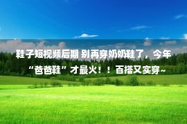 鞋子短视频后期 别再穿奶奶鞋了，今年“爸爸鞋”才最火！！百搭又实穿~