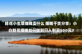 鲜花小生意摆摊卖什么 摆摊干货分享：小白鲜花摆摊如何做到日入利润500元？