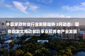 中国家政创业行业发展趋势 2月动态：国务院发文推动老龄事业和养老产业发展；浙江给予从事养老创业大学生10万元补贴；爱听科技获得数千万元A轮融资…