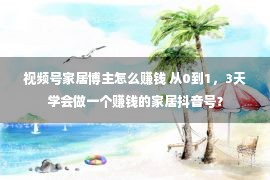 视频号家居博主怎么赚钱 从0到1，3天学会做一个赚钱的家居抖音号？