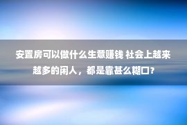 安置房可以做什么生意赚钱 社会上越来越多的闲人，都是靠甚么糊口？