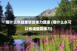 喝什么水健康恢复体力健康 (喝什么水可以快速恢复体力)