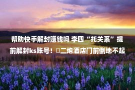 帮助快手解封赚钱吗 李四“托关系”提前解封ks账号！​二炮酒店门前倒地不起！