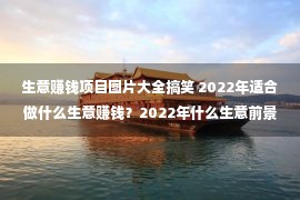 生意赚钱项目图片大全搞笑 2022年适合做什么生意赚钱？2022年什么生意前景比较好