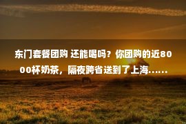 东门套餐团购 还能喝吗？你团购的近8000杯奶茶，隔夜跨省送到了上海……