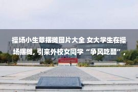 操场小生意摆摊图片大全 女大学生在操场摆摊, 引来外校女同学“争风吃醋”, 好心办坏事