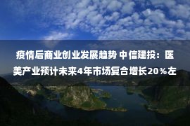 疫情后商业创业发展趋势 中信建投：医美产业预计未来4年市场复合增长20%左右（附股）