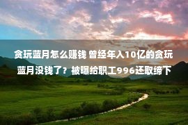 贪玩蓝月怎么赚钱 曾经年入10亿的贪玩蓝月没钱了？被曝给职工996还取缔下昼茶