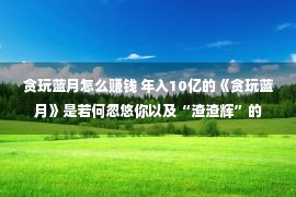 贪玩蓝月怎么赚钱 年入10亿的《贪玩蓝月》是若何忽悠你以及“渣渣辉”的