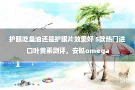 护眼吃鱼油还是护眼片效果好 5款热门进口叶黄素测评，安瞧omega