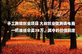 手工跨境创业项目 大叔创业做跨境电商，一把油纸伞卖38万，其中的价值到底是什么？