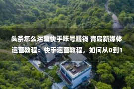 头条怎么运营快手账号赚钱 青岛新媒体运营教程：快手运营教程，如何从0到1，从1到100