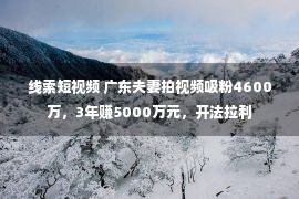 线索短视频 广东夫妻拍视频吸粉4600万，3年赚5000万元，开法拉利