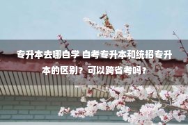 专升本去哪自学 自考专升本和统招专升本的区别？可以跨省考吗？