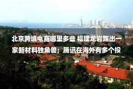 北京跨境电商哪里多些 福建龙岩跑出一家新材料独角兽；腾讯在海外有多个投资动作