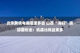 北京跨境电商哪里多些 山西“海归”谈回国创业：机遇比挑战更多