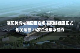 襄阳跨境电商园区在哪 襄阳综保区正式封关运营 28家企业集中签约