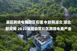 襄阳跨境电商园区在哪 中新网湖北 湖北新闻网 2022襄阳自贸片区跨境电商产业生态发展对接会召开