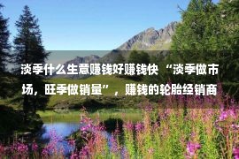 淡季什么生意赚钱好赚钱快 “淡季做市场，旺季做销量”，赚钱的轮胎经销商都这么做