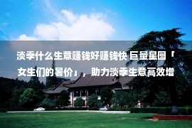 淡季什么生意赚钱好赚钱快 巨量星图「女生们的暑价」，助力淡季生意高效增长