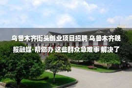 乌鲁木齐街头创业项目招聘 乌鲁木齐晚报融媒·帮您办 这些群众急难事 解决了