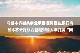 乌鲁木齐街头创业项目招聘 民生银行乌鲁木齐分行联合新疆财经大学开展“网络安全”教育活动