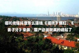 哪吒传媒抖音怎么赚钱 《哪吒》爆红、《姜子牙》来袭，国产动画就真的崛起了？