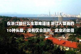 在浙江做什么生意难赚钱 浙江人营商的10种头脑，没有仅会赢利，企业还做得很大！