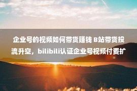 企业号的视频如何带货赚钱 B站带货投流升空，bilibili认证企业号视频付费扩张大局