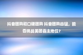 抖音团购和口碑团购 抖音团购凶猛，能否挑战美团霸主地位？