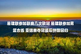 易建联参加联赛几次欧冠 易建联参加男篮合练 亚锦赛夺冠最后拼图回归