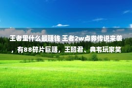 王者里什么最赚钱 王者2w点券传说来袭，有88碎片巨赚，王昭君、典韦玩家笑了