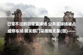 日常不过的日常篮球场 公共篮球场被占成停车场 相关部门采措施无果(图)——中新网