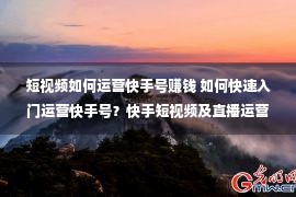 短视频如何运营快手号赚钱 如何快速入门运营快手号？快手短视频及直播运营技巧解析