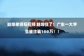 蚌埠老师短视频 蚌埠住了！广东一大学生被诈骗100万！！