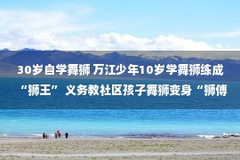 30岁自学舞狮 万江少年10岁学舞狮练成“狮王” 义务教社区孩子舞狮变身“狮傅”