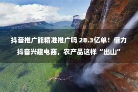 抖音推广能精准推广吗 28.3亿单！借力抖音兴趣电商，农产品这样“出山”