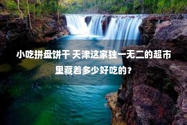 小吃拼盘饼干 天津这家独一无二的超市里藏着多少好吃的？