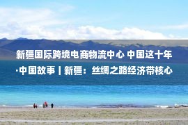 新疆国际跨境电商物流中心 中国这十年·中国故事丨新疆：丝绸之路经济带核心区建设焕发活力