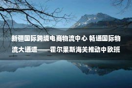 新疆国际跨境电商物流中心 畅通国际物流大通道——霍尔果斯海关推动中欧班列高质量运行