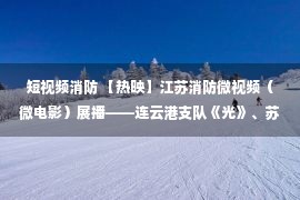 短视频消防 【热映】江苏消防微视频（微电影）展播——连云港支队《光》、苏州支队《匠心传承》