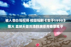 被人告白短视频 校园短剧《生于1990》爆火 直球天降刘浩群演绎青春意难平