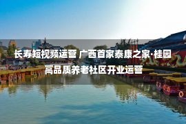 长寿短视频运营 广西首家泰康之家·桂园高品质养老社区开业运营