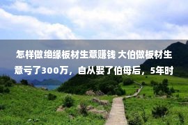 怎样做绝缘板材生意赚钱 大伯做板材生意亏了300万，自从娶了伯母后，5年时间做到身价千万