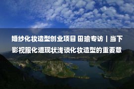 婚纱化妆造型创业项目 田瑜专访｜当下影视服化道现状浅谈化妆造型的重要意义