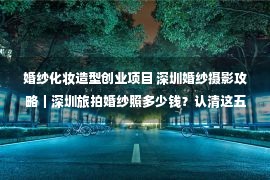 婚纱化妆造型创业项目 深圳婚纱摄影攻略｜深圳旅拍婚纱照多少钱？认清这五点不走冤枉路