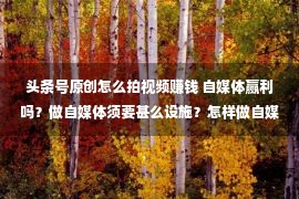 头条号原创怎么拍视频赚钱 自媒体赢利吗？做自媒体须要甚么设施？怎样做自媒体？