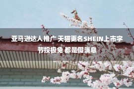 亚马逊达人推广 天猫更名SHEIN上市字节投极兔 都是假消息