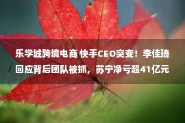 乐学城跨境电商 快手CEO突变！李佳琦回应背后团队被抓，苏宁净亏超41亿元…过去一周太刺激！