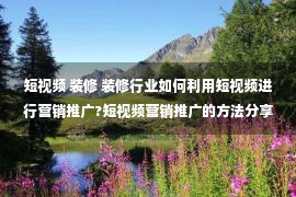 短视频 装修 装修行业如何利用短视频进行营销推广?短视频营销推广的方法分享